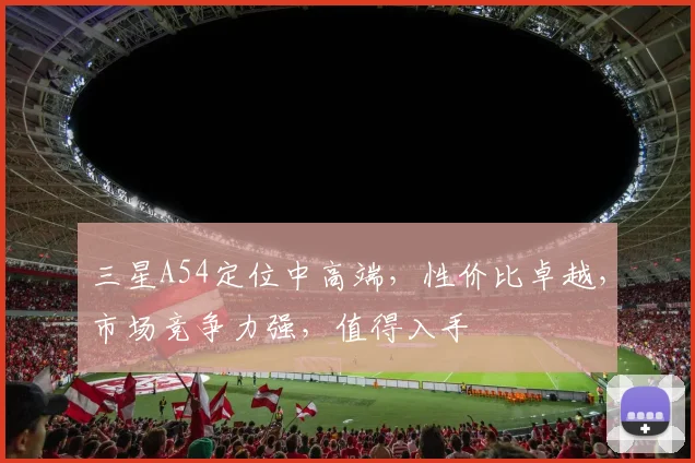 三星A54定位中高端，性价比卓越，市场竞争力强，值得入手